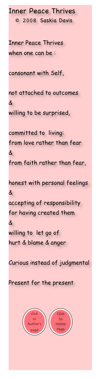 Inner Peace Thrives
  © 2008 Saskia Davis


Inner Peace Thrives 
when one can be :

consonant with Self, 

not attached to outcomes 
&
willing to be surprised,

committed to  living: 
from love rather than fear 
& 
from faith rather than fear,

honest with personal feelings 
&
accepting of responsibility 
for having created them
&
willing to  let go of 
hurt & blame & anger

Curious instead of judgmental

Present for the present

         
        ￼ ￼

                                