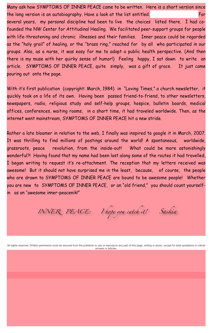 Many ask how SYMPTOMS OF INNER PEACE came to be written.  Here is a short version since the long version is an autobiography. Have a look at the list entitled “Inner Peace Thrives.” For several years,  my personal discipline had been to live  the choices  listed there.  I had co-founded the NW Center for Attitudinal Healing.  We facilitated peer-support groups for people with life-threatening and chronic  illnesses and their families.   Inner peace could be regarded as the “holy grail” of healing, or the “brass ring,” reached for  by all  who participated in our groups. Also, as a nurse, it was easy for me to adopt a public health perspective. (And then there is my muse with her quirky sense of humor!)  Feeling  happy, I sat down  to write  an article.  SYMPTOMS OF INNER PEACE, quite  simply,  was a gift of grace.   It just came  pouring out  onto the page.   

With it’s first publication  (copyright: March, 1984)  in  “Loving Times,” a church newsletter,  it quickly took on a life of its own.  Having been  passed friend-to-friend, to other newsletters, newspapers, radio, religious study and self-help groups, hospice, bulletin boards, medical offices, conferences, waiting rooms,  in a short time, it had traveled worldwide. Then, as the internet went mainstream, SYMPTOMS OF INNER PEACE hit a new stride.

Rather a late bloomer in relation to the web, I finally was inspired to google it in March, 2007. It was thrilling to find millions of postings around the world! A spontaneous,  worldwide, grassroots, peace  revolution, from the inside-out!  What could be more astonishingly wonderful?!  Having found that my name had been lost along some of the routes it had travelled, I began writing to request it’s re-attachment. The reception that my letters received was awesome!  But it should not have surprised me in the least,  because,   of course,  the people who are drawn to SYMPTOMS OF INNER PEACE are bound to be awesome people!  Whether you are new  to  SYMPTOMS OF INNER PEACE,  or an “old friend,”  you should count yourself-in   as an “awesome inner-peacenik!” 
          
                INNER   PEACE:     I hope you catch it!      Saskia



All rights reserved. Written permission must be secured from the publisher to use or reproduce any part of this page, writing or photo, except for brief quotations in critical reviews or articles.





                     



                                   